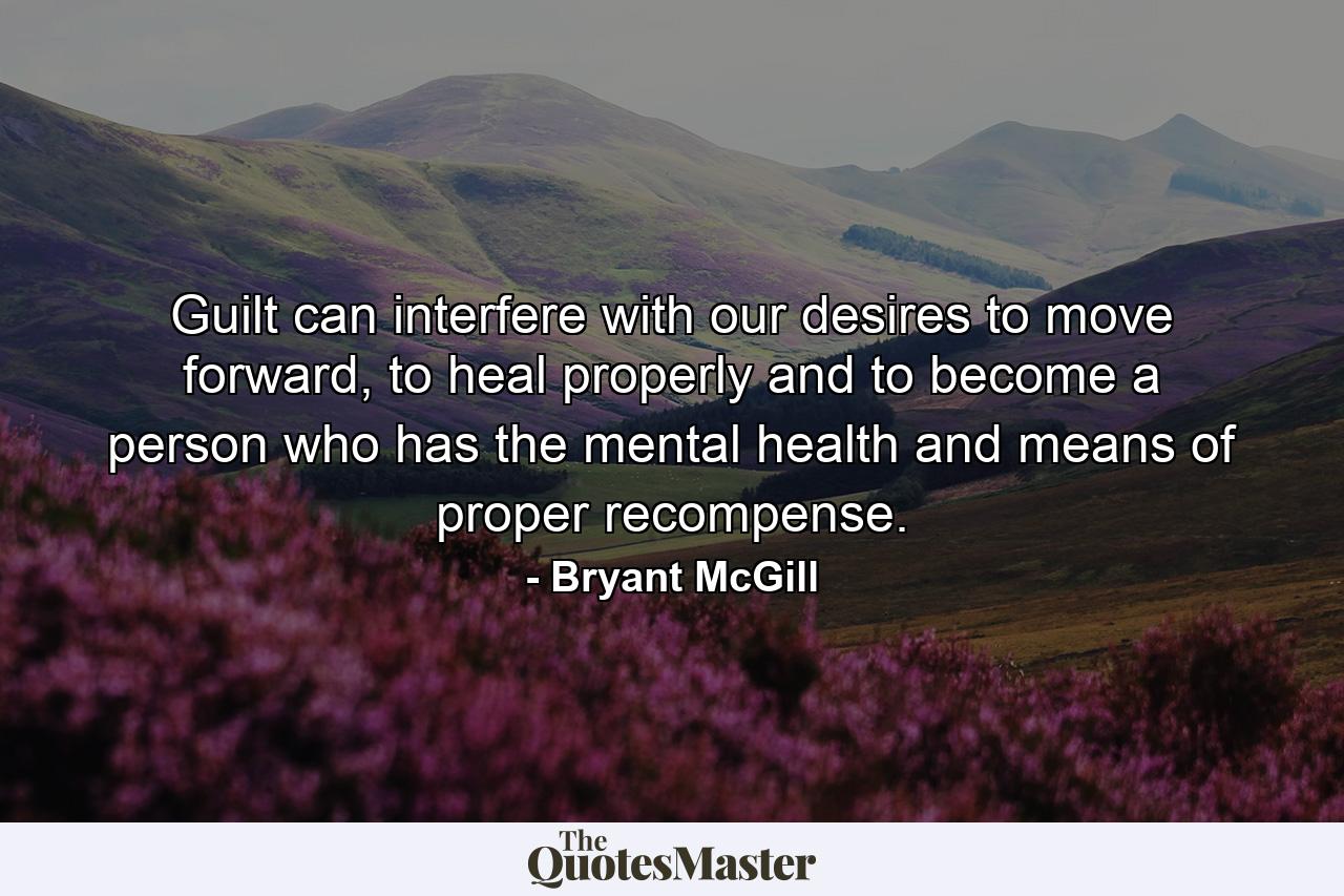 Guilt can interfere with our desires to move forward, to heal properly and to become a person who has the mental health and means of proper recompense. - Quote by Bryant McGill