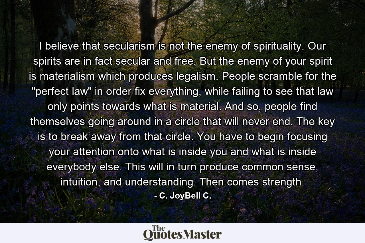 I believe that secularism is not the enemy of spirituality. Our spirits are in fact secular and free. But the enemy of your spirit is materialism which produces legalism. People scramble for the 