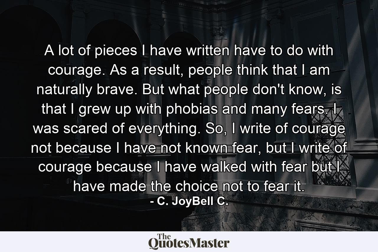 A lot of pieces I have written have to do with courage. As a result, people think that I am naturally brave. But what people don't know, is that I grew up with phobias and many fears. I was scared of everything. So, I write of courage not because I have not known fear, but I write of courage because I have walked with fear but I have made the choice not to fear it. - Quote by C. JoyBell C.