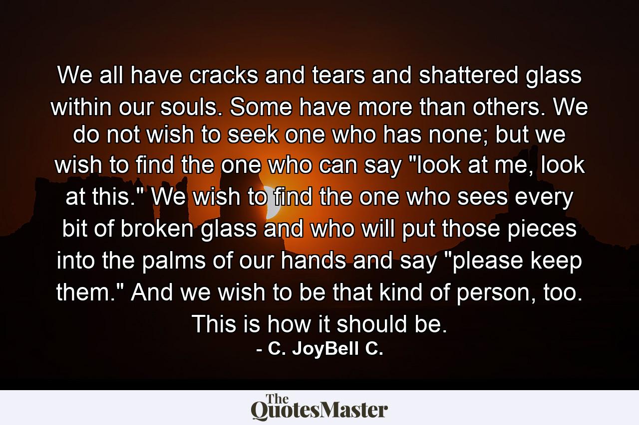 We all have cracks and tears and shattered glass within our souls. Some have more than others. We do not wish to seek one who has none; but we wish to find the one who can say 