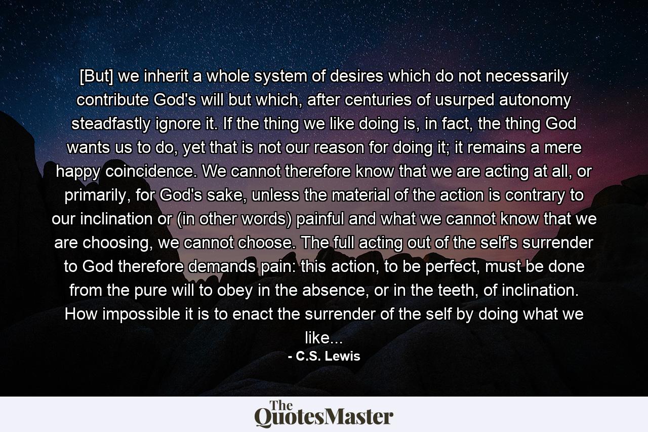 [But] we inherit a whole system of desires which do not necessarily contribute God's will but which, after centuries of usurped autonomy steadfastly ignore it. If the thing we like doing is, in fact, the thing God wants us to do, yet that is not our reason for doing it; it remains a mere happy coincidence. We cannot therefore know that we are acting at all, or primarily, for God's sake, unless the material of the action is contrary to our inclination or (in other words) painful and what we cannot know that we are choosing, we cannot choose. The full acting out of the self's surrender to God therefore demands pain: this action, to be perfect, must be done from the pure will to obey in the absence, or in the teeth, of inclination. How impossible it is to enact the surrender of the self by doing what we like... - Quote by C.S. Lewis