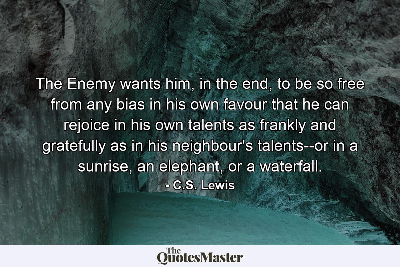 The Enemy wants him, in the end, to be so free from any bias in his own favour that he can rejoice in his own talents as frankly and gratefully as in his neighbour's talents--or in a sunrise, an elephant, or a waterfall. - Quote by C.S. Lewis