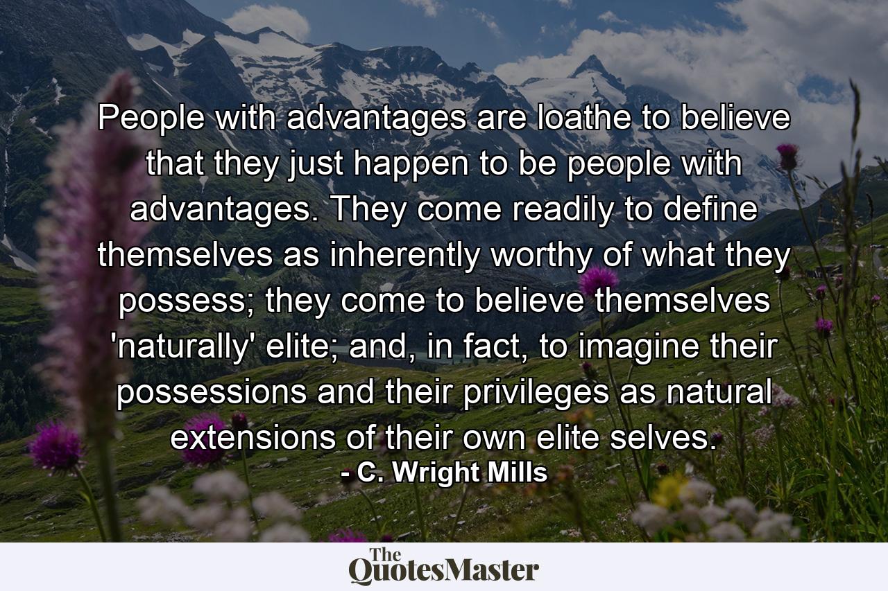 People with advantages are loathe to believe that they just happen to be people with advantages. They come readily to define themselves as inherently worthy of what they possess; they come to believe themselves 'naturally' elite; and, in fact, to imagine their possessions and their privileges as natural extensions of their own elite selves. - Quote by C. Wright Mills