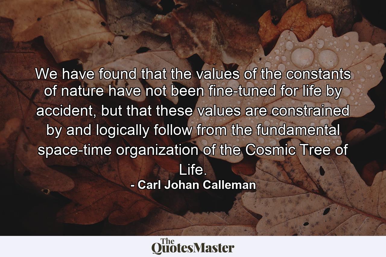 We have found that the values of the constants of nature have not been fine-tuned for life by accident, but that these values are constrained by and logically follow from the fundamental space-time organization of the Cosmic Tree of Life. - Quote by Carl Johan Calleman