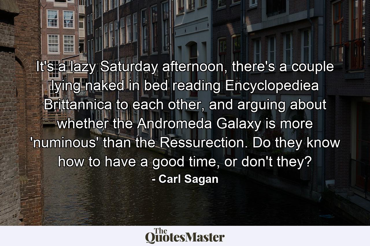 It's a lazy Saturday afternoon, there's a couple lying naked in bed reading Encyclopediea Brittannica to each other, and arguing about whether the Andromeda Galaxy is more 'numinous' than the Ressurection. Do they know how to have a good time, or don't they? - Quote by Carl Sagan