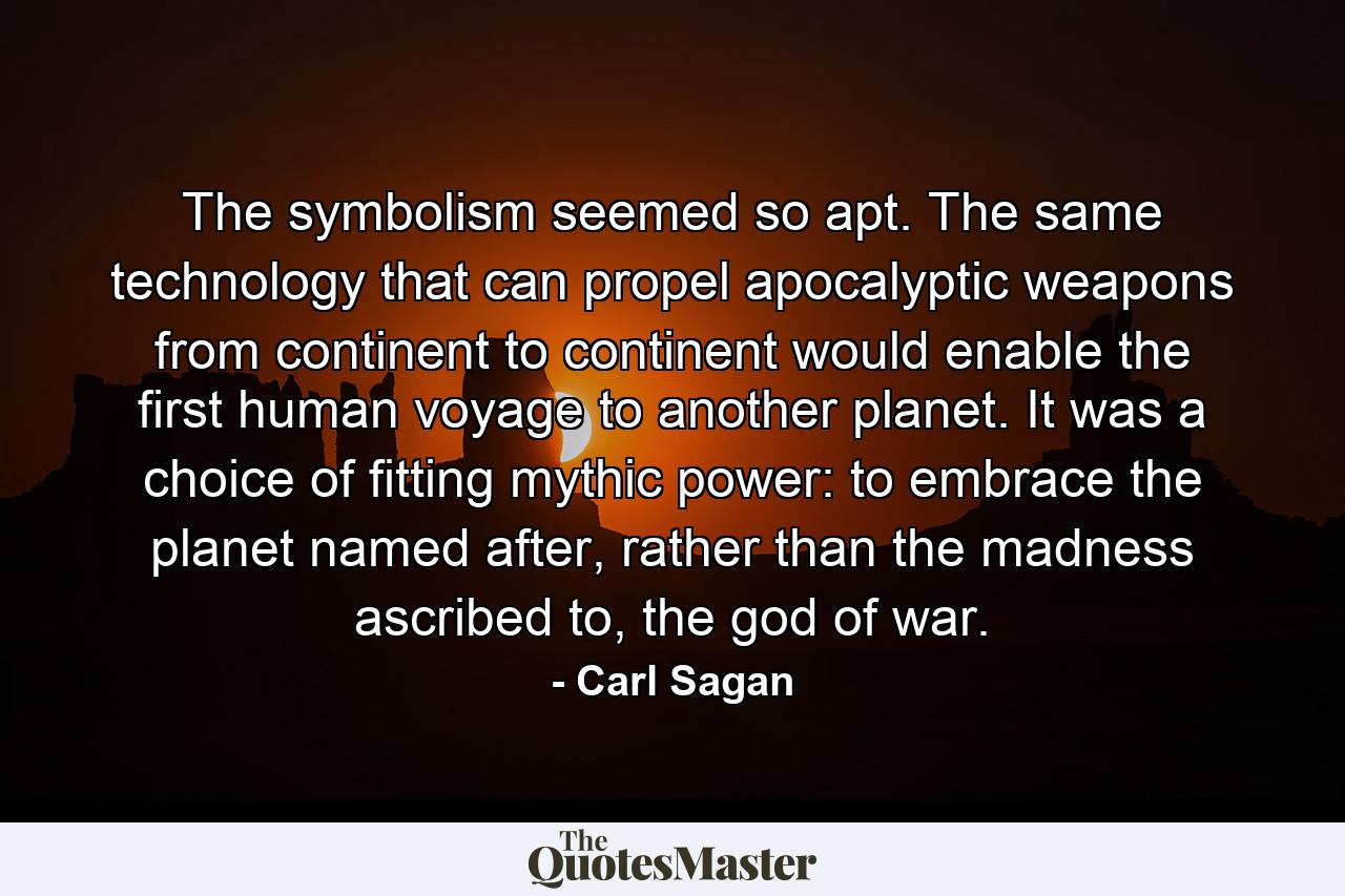 The symbolism seemed so apt. The same technology that can propel apocalyptic weapons from continent to continent would enable the first human voyage to another planet. It was a choice of fitting mythic power: to embrace the planet named after, rather than the madness ascribed to, the god of war. - Quote by Carl Sagan