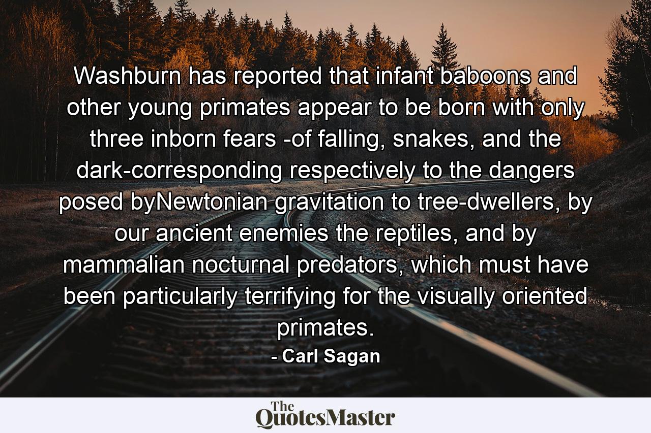 Washburn has reported that infant baboons and other young primates appear to be born with only three inborn fears -of falling, snakes, and the dark-corresponding respectively to the dangers posed byNewtonian gravitation to tree-dwellers, by our ancient enemies the reptiles, and by mammalian nocturnal predators, which must have been particularly terrifying for the visually oriented primates. - Quote by Carl Sagan