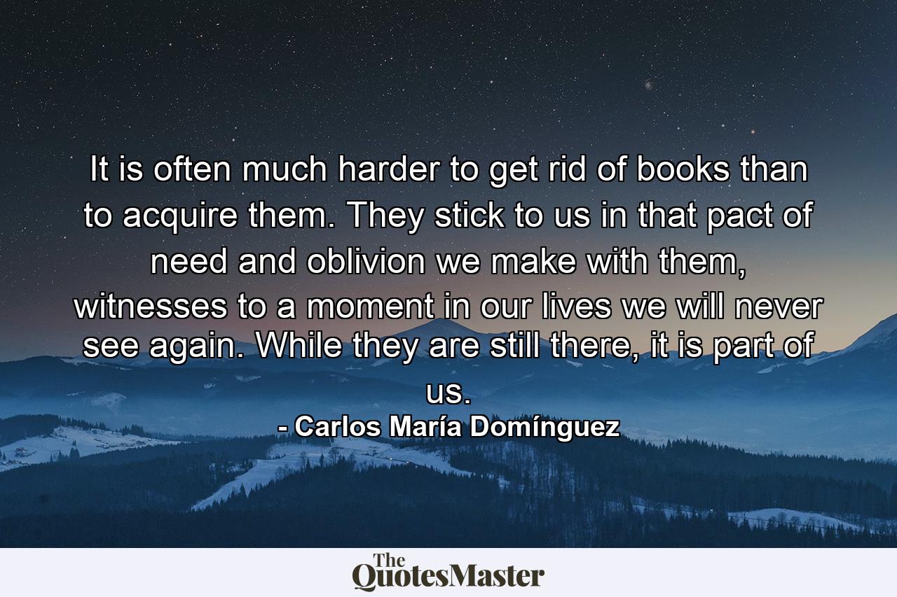 It is often much harder to get rid of books than to acquire them. They stick to us in that pact of need and oblivion we make with them, witnesses to a moment in our lives we will never see again. While they are still there, it is part of us. - Quote by Carlos María Domínguez