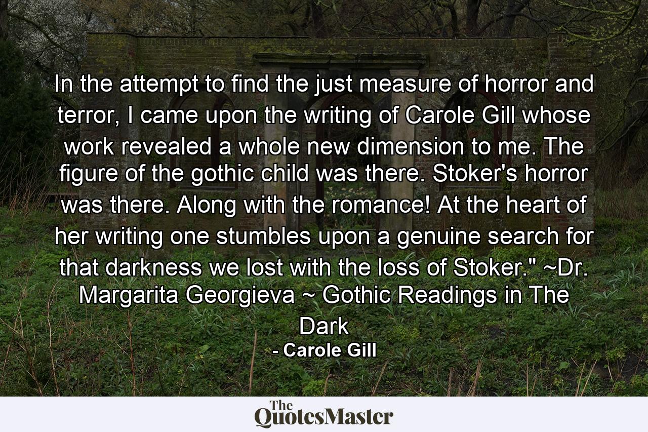 In the attempt to find the just measure of horror and terror, I came upon the writing of Carole Gill whose work revealed a whole new dimension to me. The figure of the gothic child was there. Stoker's horror was there. Along with the romance! At the heart of her writing one stumbles upon a genuine search for that darkness we lost with the loss of Stoker.