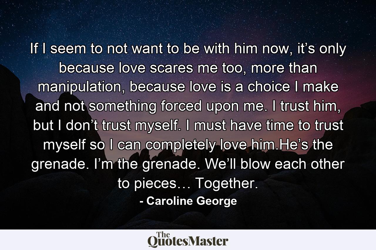 If I seem to not want to be with him now, it’s only because love scares me too, more than manipulation, because love is a choice I make and not something forced upon me. I trust him, but I don’t trust myself. I must have time to trust myself so I can completely love him.He’s the grenade. I’m the grenade. We’ll blow each other to pieces… Together. - Quote by Caroline George