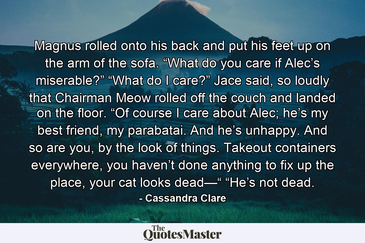 Magnus rolled onto his back and put his feet up on the arm of the sofa. “What do you care if Alec’s miserable?” “What do I care?” Jace said, so loudly that Chairman Meow rolled off the couch and landed on the floor. “Of course I care about Alec; he’s my best friend, my parabatai. And he’s unhappy. And so are you, by the look of things. Takeout containers everywhere, you haven’t done anything to fix up the place, your cat looks dead—“ “He’s not dead. - Quote by Cassandra Clare