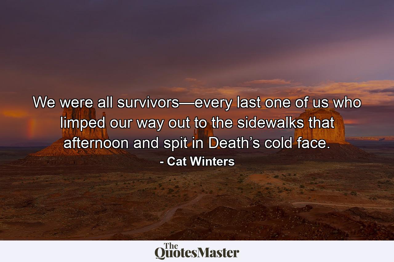 We were all survivors—every last one of us who limped our way out to the sidewalks that afternoon and spit in Death’s cold face. - Quote by Cat Winters