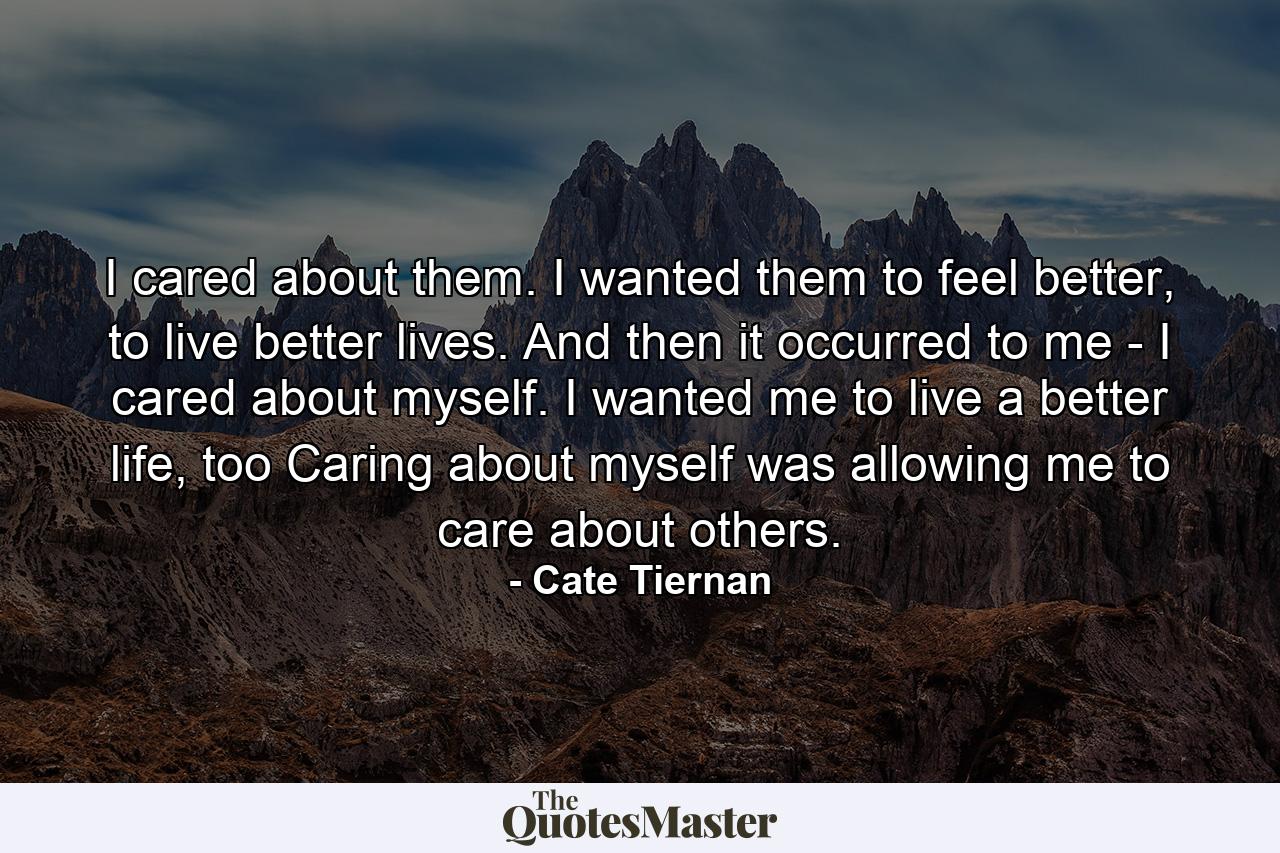 I cared about them. I wanted them to feel better, to live better lives. And then it occurred to me - I cared about myself. I wanted me to live a better life, too Caring about myself was allowing me to care about others. - Quote by Cate Tiernan