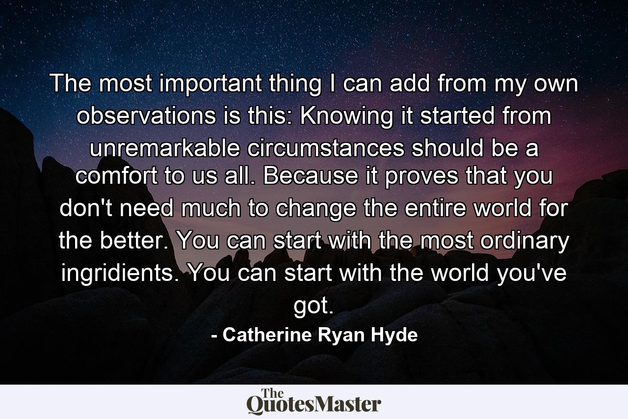 The most important thing I can add from my own observations is this: Knowing it started from unremarkable circumstances should be a comfort to us all. Because it proves that you don't need much to change the entire world for the better. You can start with the most ordinary ingridients. You can start with the world you've got. - Quote by Catherine Ryan Hyde