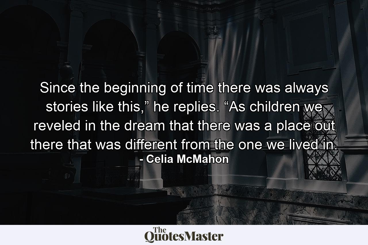 Since the beginning of time there was always stories like this,” he replies. “As children we reveled in the dream that there was a place out there that was different from the one we lived in. - Quote by Celia McMahon