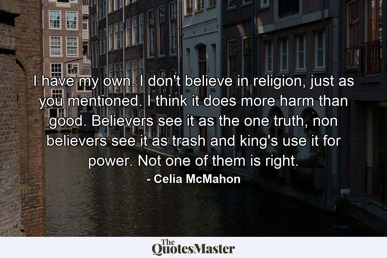 I have my own. I don't believe in religion, just as you mentioned. I think it does more harm than good. Believers see it as the one truth, non believers see it as trash and king's use it for power. Not one of them is right. - Quote by Celia McMahon