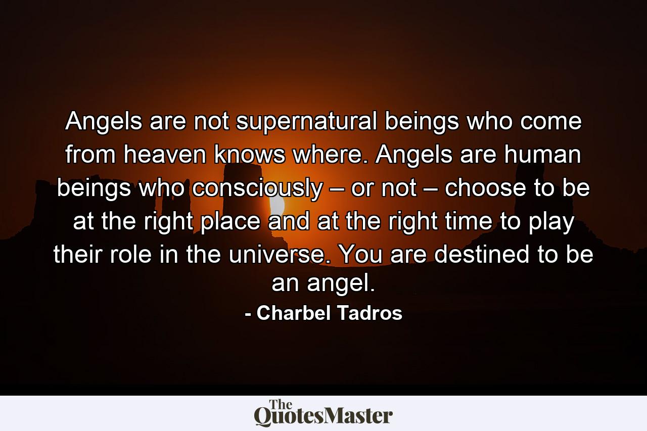 Angels are not supernatural beings who come from heaven knows where. Angels are human beings who consciously – or not – choose to be at the right place and at the right time to play their role in the universe. You are destined to be an angel. - Quote by Charbel Tadros