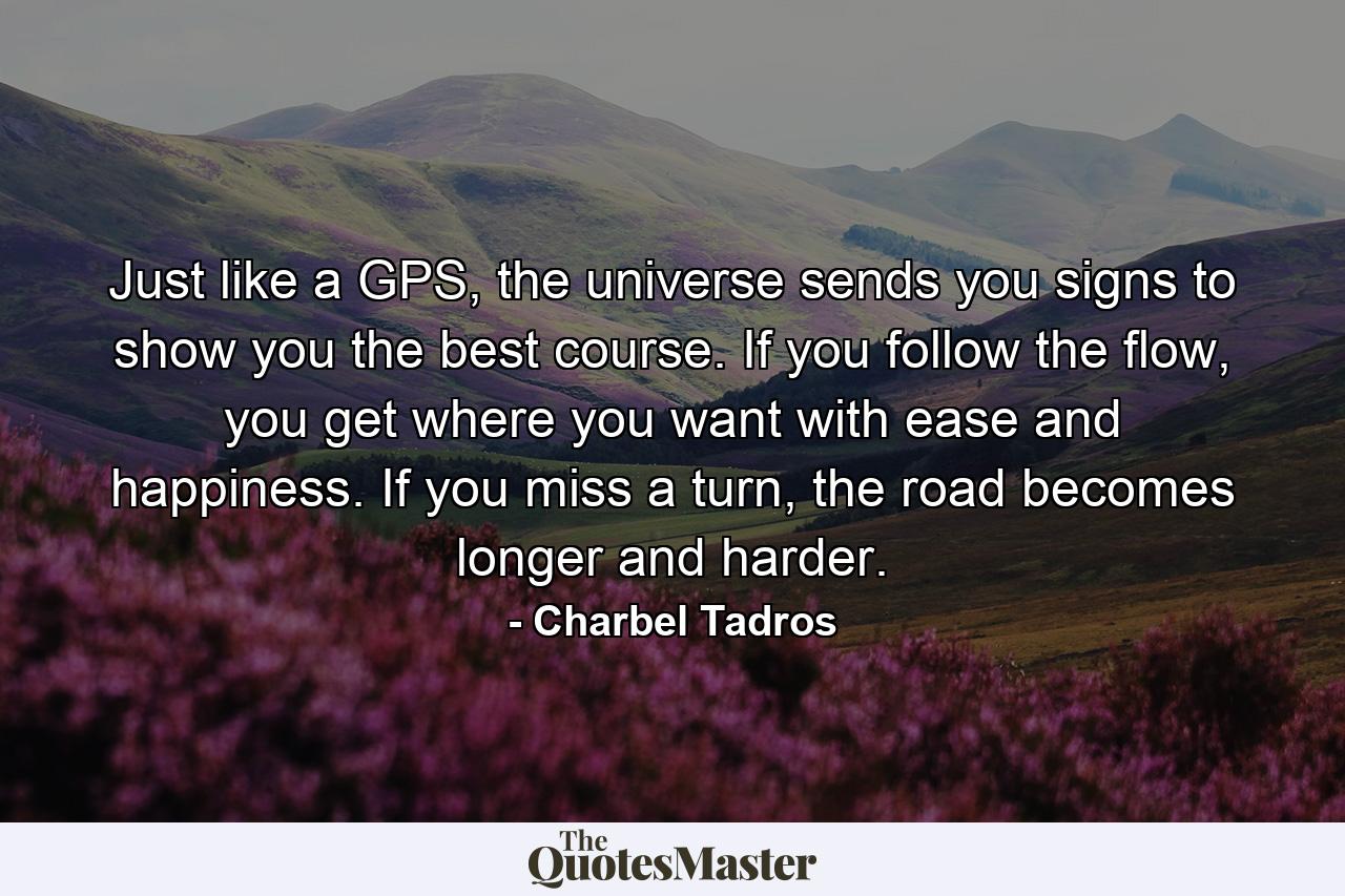 Just like a GPS, the universe sends you signs to show you the best course. If you follow the flow, you get where you want with ease and happiness. If you miss a turn, the road becomes longer and harder. - Quote by Charbel Tadros