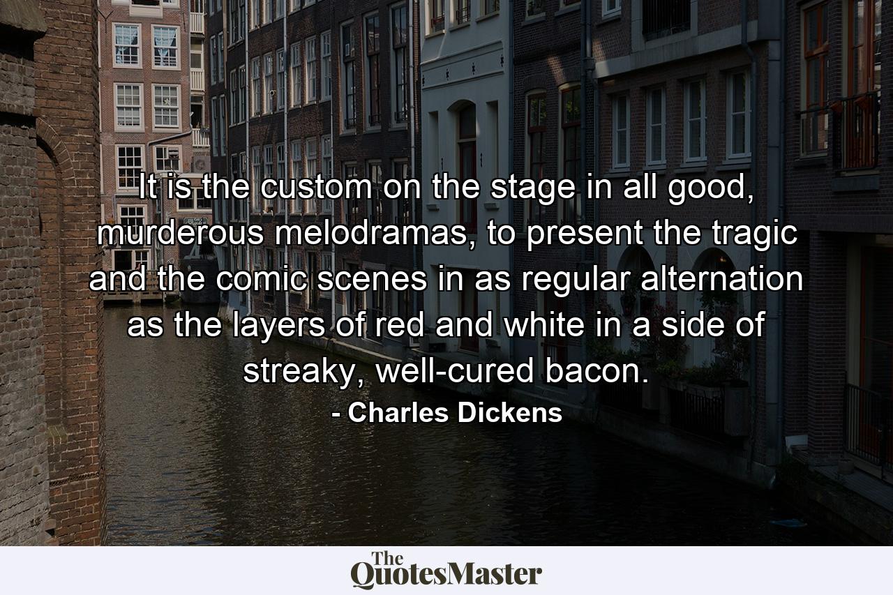 It is the custom on the stage in all good, murderous melodramas, to present the tragic and the comic scenes in as regular alternation as the layers of red and white in a side of streaky, well-cured bacon. - Quote by Charles Dickens