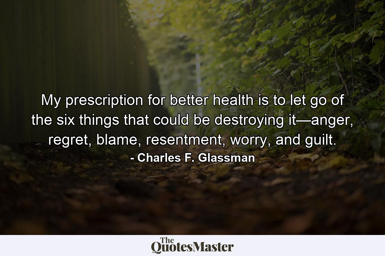 My prescription for better health is to let go of the six things that could be destroying it—anger, regret, blame, resentment, worry, and guilt. - Quote by Charles F. Glassman