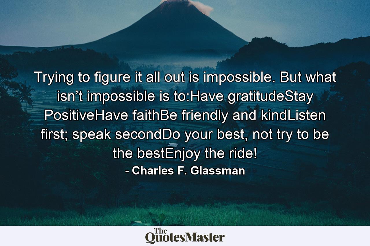 Trying to figure it all out is impossible. But what isn’t impossible is to:Have gratitudeStay PositiveHave faithBe friendly and kindListen first; speak secondDo your best, not try to be the bestEnjoy the ride! - Quote by Charles F. Glassman