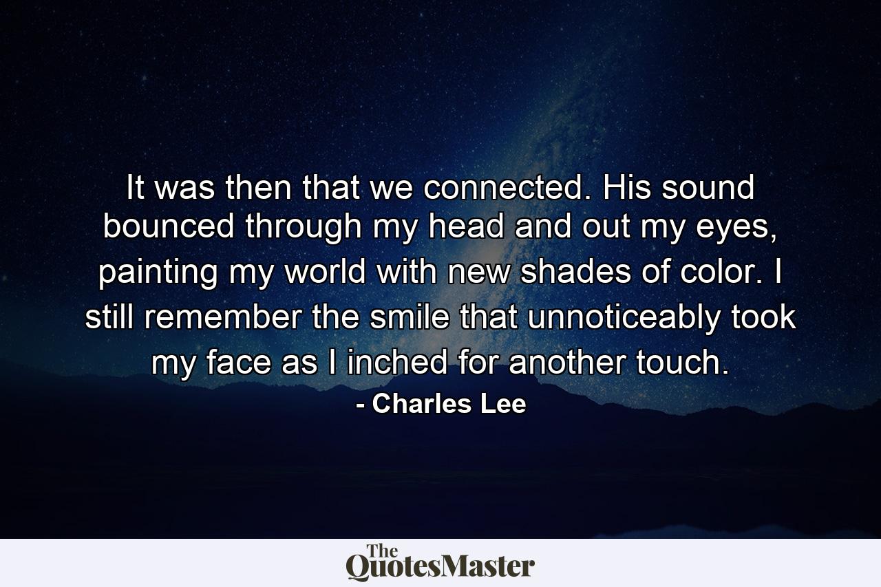 It was then that we connected. His sound bounced through my head and out my eyes, painting my world with new shades of color. I still remember the smile that unnoticeably took my face as I inched for another touch. - Quote by Charles Lee