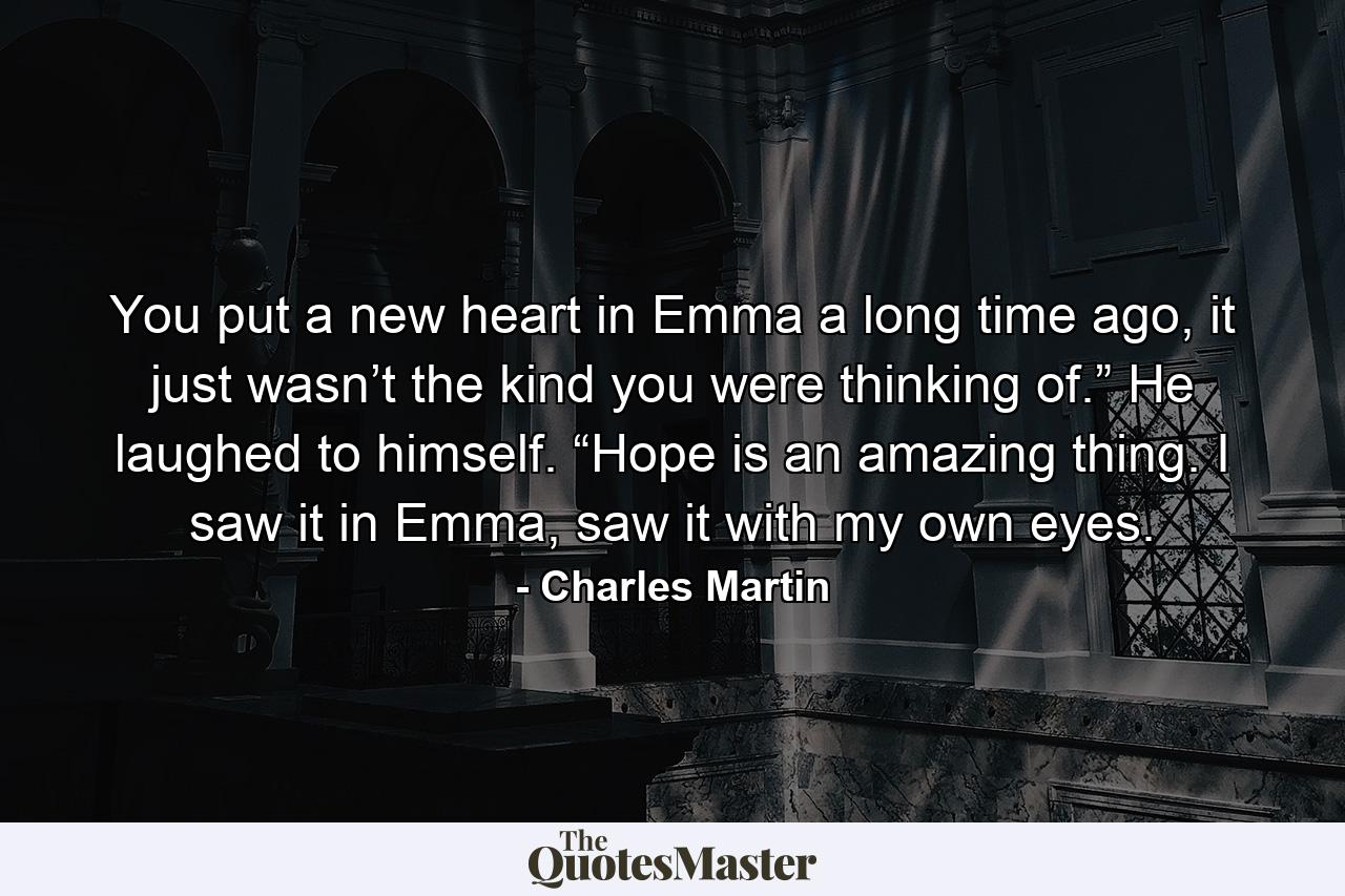 You put a new heart in Emma a long time ago, it just wasn’t the kind you were thinking of.” He laughed to himself. “Hope is an amazing thing. I saw it in Emma, saw it with my own eyes. - Quote by Charles Martin