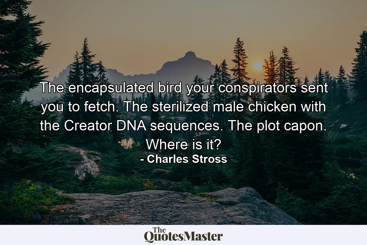 The encapsulated bird your conspirators sent you to fetch. The sterilized male chicken with the Creator DNA sequences. The plot capon. Where is it? - Quote by Charles Stross