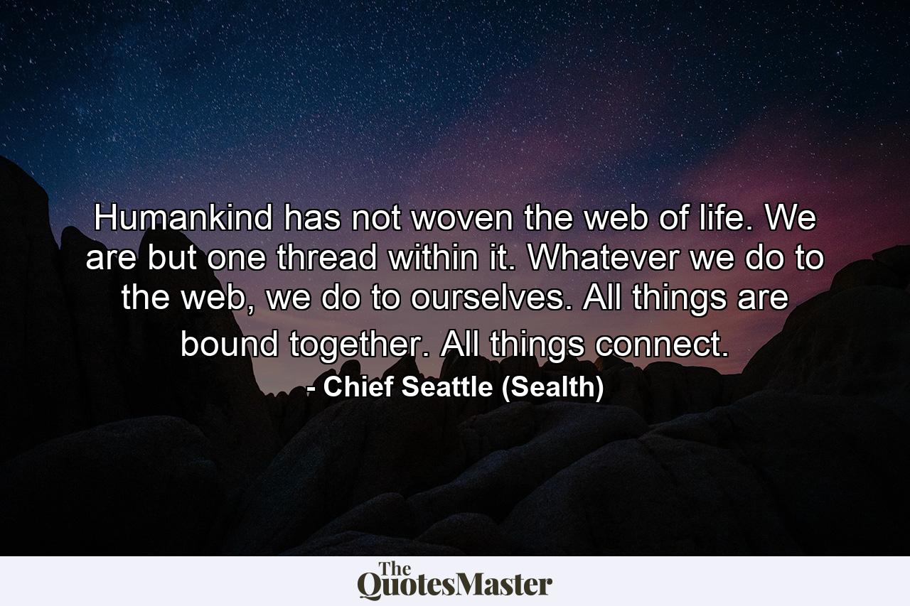 Humankind has not woven the web of life. We are but one thread within it. Whatever we do to the web, we do to ourselves. All things are bound together. All things connect. - Quote by Chief Seattle (Sealth)