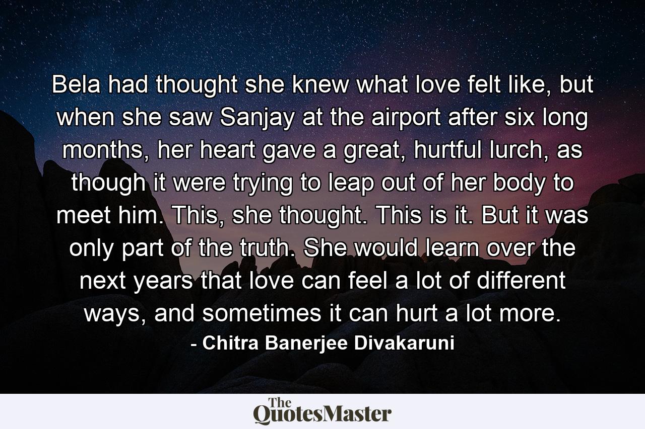 Bela had thought she knew what love felt like, but when she saw Sanjay at the airport after six long months, her heart gave a great, hurtful lurch, as though it were trying to leap out of her body to meet him. This, she thought. This is it. But it was only part of the truth. She would learn over the next years that love can feel a lot of different ways, and sometimes it can hurt a lot more. - Quote by Chitra Banerjee Divakaruni