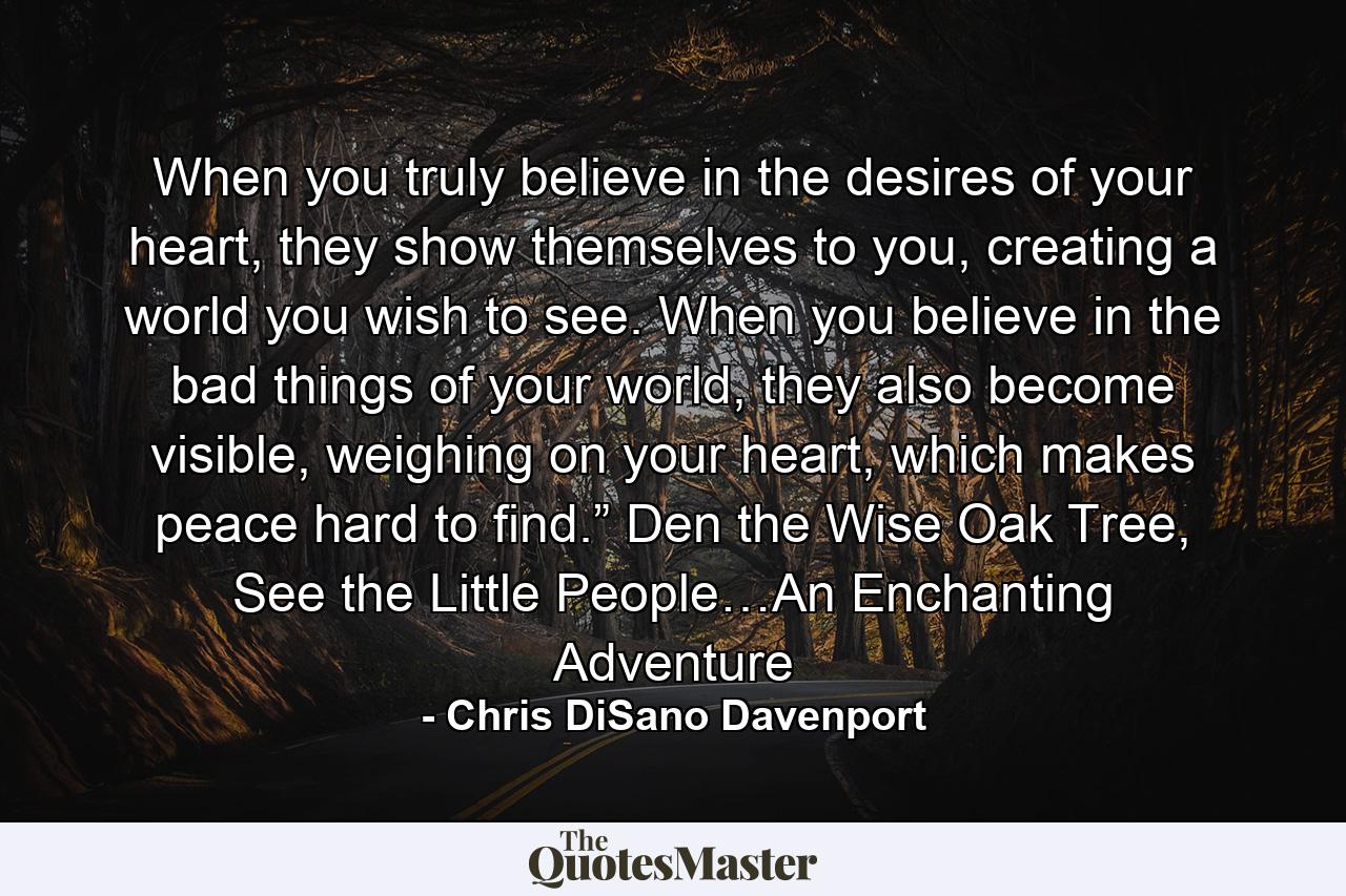 When you truly believe in the desires of your heart, they show themselves to you, creating a world you wish to see. When you believe in the bad things of your world, they also become visible, weighing on your heart, which makes peace hard to find.” Den the Wise Oak Tree, See the Little People…An Enchanting Adventure - Quote by Chris DiSano Davenport