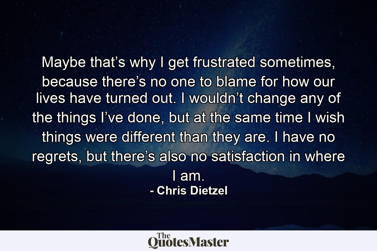 Maybe that’s why I get frustrated sometimes, because there’s no one to blame for how our lives have turned out. I wouldn’t change any of the things I’ve done, but at the same time I wish things were different than they are. I have no regrets, but there’s also no satisfaction in where I am. - Quote by Chris Dietzel