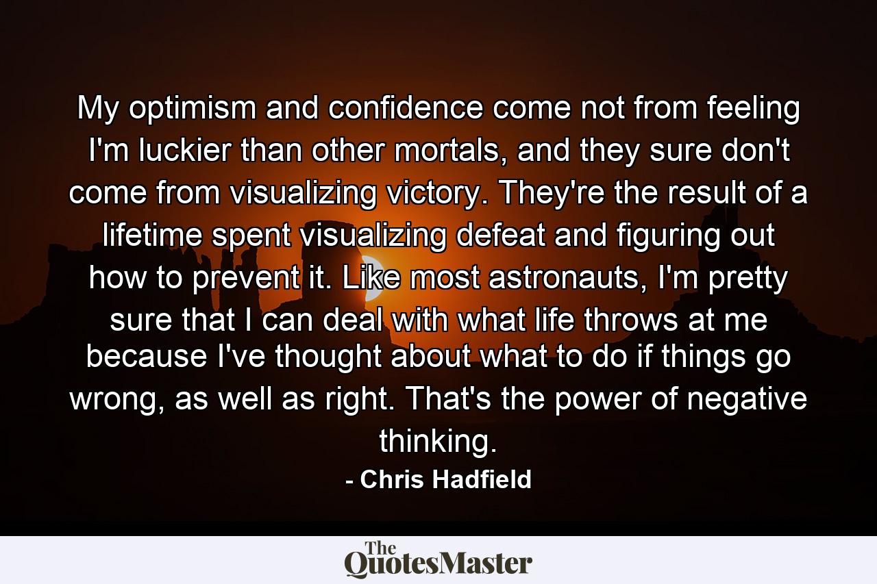 My optimism and confidence come not from feeling I'm luckier than other mortals, and they sure don't come from visualizing victory. They're the result of a lifetime spent visualizing defeat and figuring out how to prevent it. Like most astronauts, I'm pretty sure that I can deal with what life throws at me because I've thought about what to do if things go wrong, as well as right. That's the power of negative thinking. - Quote by Chris Hadfield