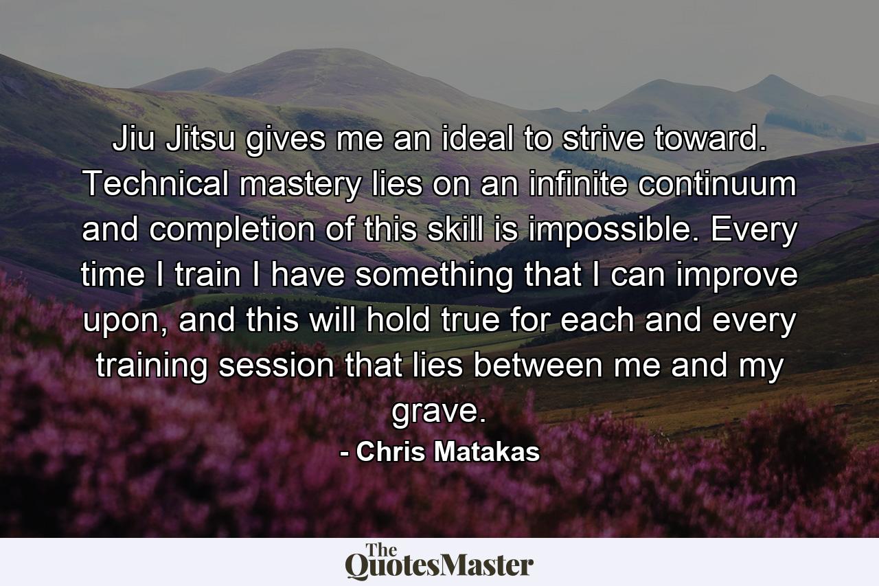 Jiu Jitsu gives me an ideal to strive toward. Technical mastery lies on an infinite continuum and completion of this skill is impossible. Every time I train I have something that I can improve upon, and this will hold true for each and every training session that lies between me and my grave. - Quote by Chris Matakas