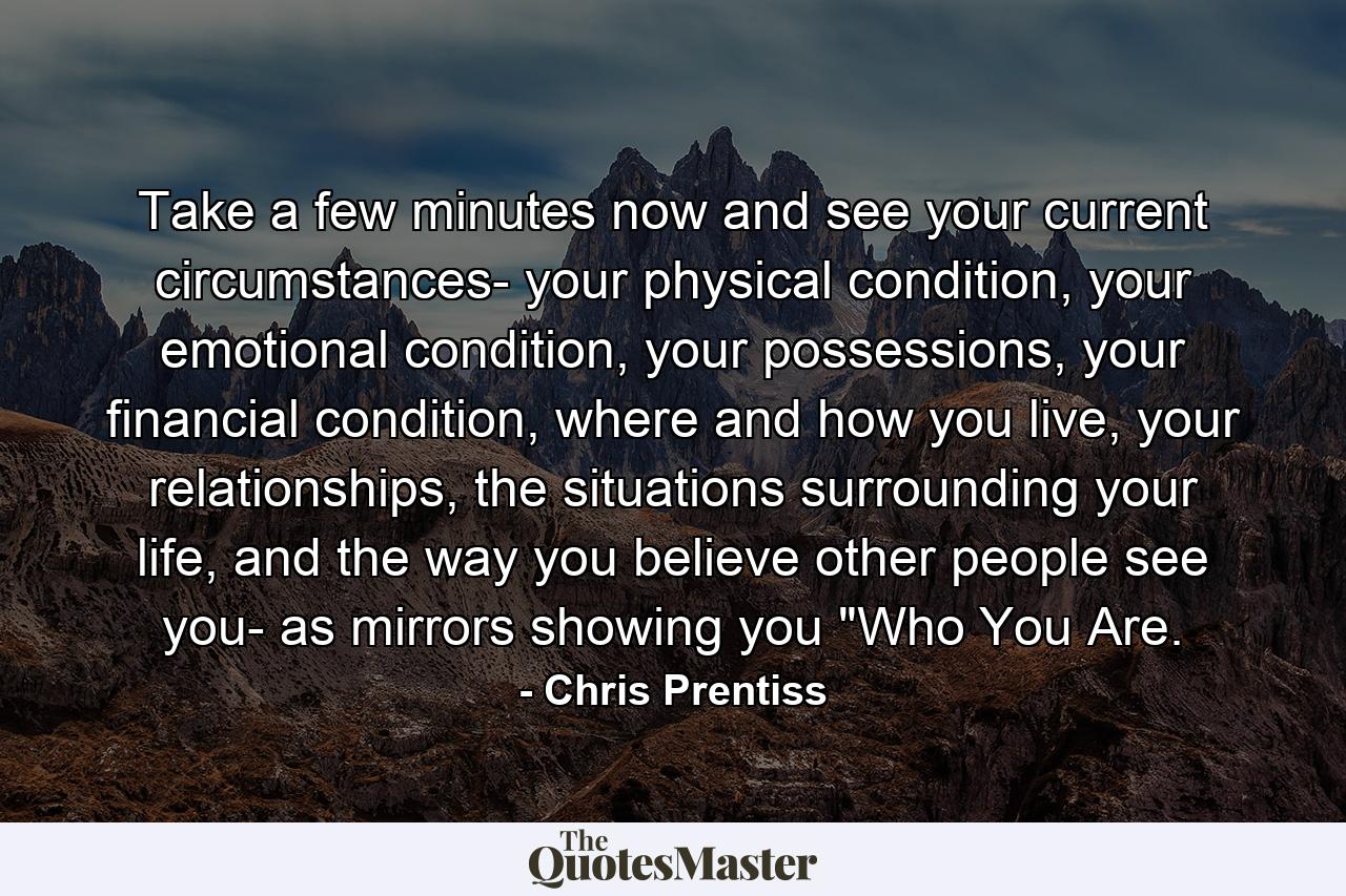 Take a few minutes now and see your current circumstances- your physical condition, your emotional condition, your possessions, your financial condition, where and how you live, your relationships, the situations surrounding your life, and the way you believe other people see you- as mirrors showing you 