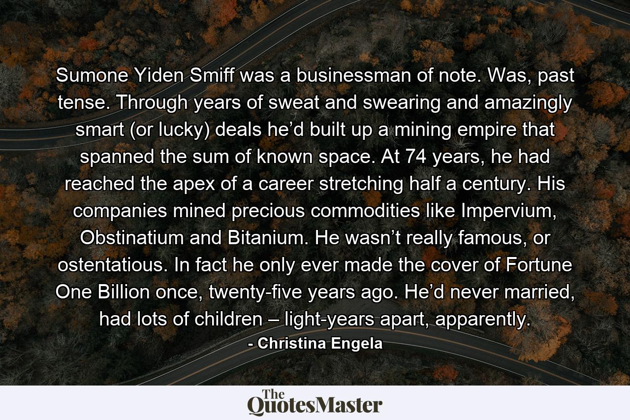 Sumone Yiden Smiff was a businessman of note. Was, past tense. Through years of sweat and swearing and amazingly smart (or lucky) deals he’d built up a mining empire that spanned the sum of known space. At 74 years, he had reached the apex of a career stretching half a century. His companies mined precious commodities like Impervium, Obstinatium and Bitanium. He wasn’t really famous, or ostentatious. In fact he only ever made the cover of Fortune One Billion once, twenty-five years ago. He’d never married, had lots of children – light-years apart, apparently. - Quote by Christina Engela