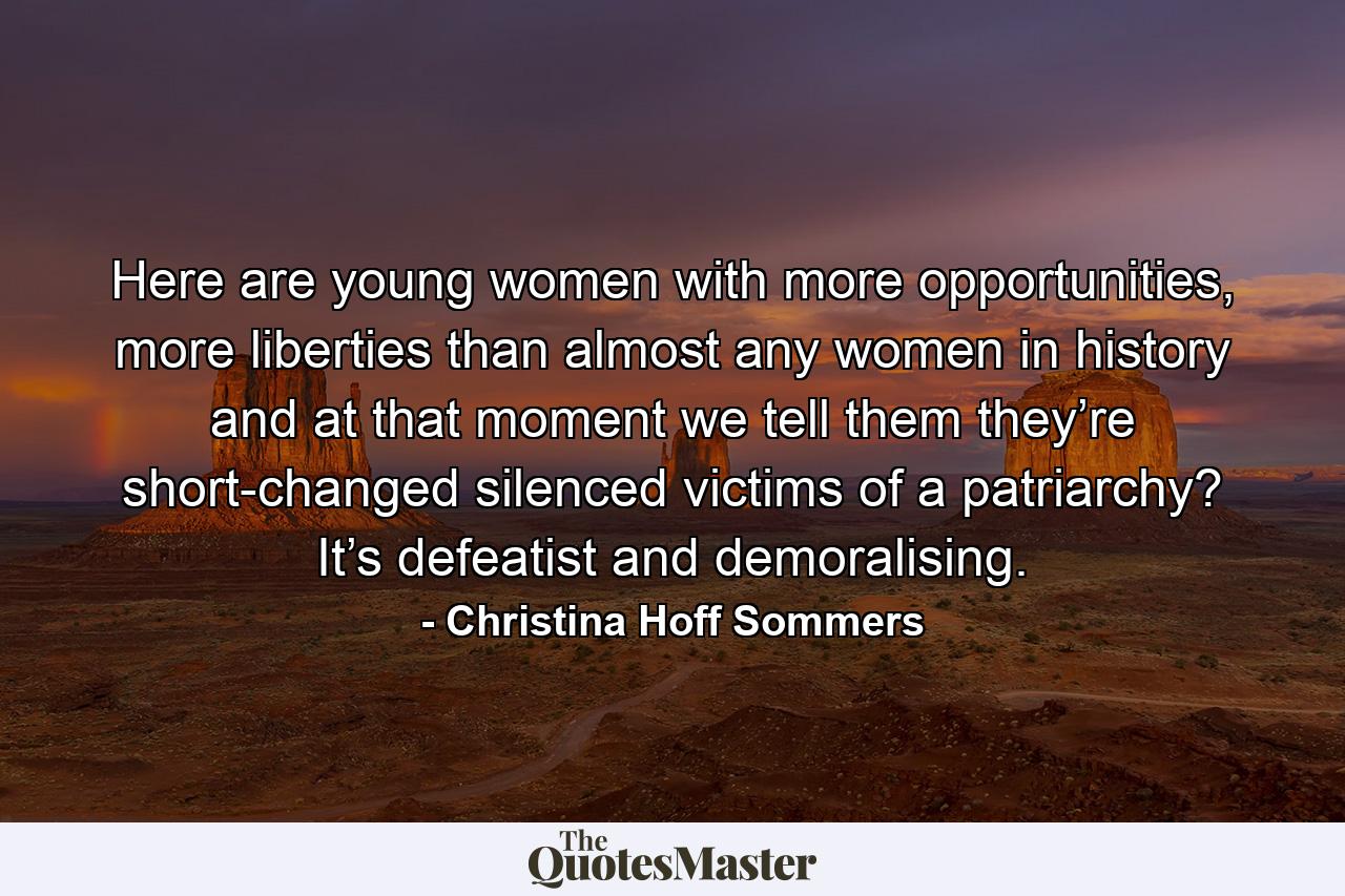 Here are young women with more opportunities, more liberties than almost any women in history and at that moment we tell them they’re short-changed silenced victims of a patriarchy? It’s defeatist and demoralising. - Quote by Christina Hoff Sommers