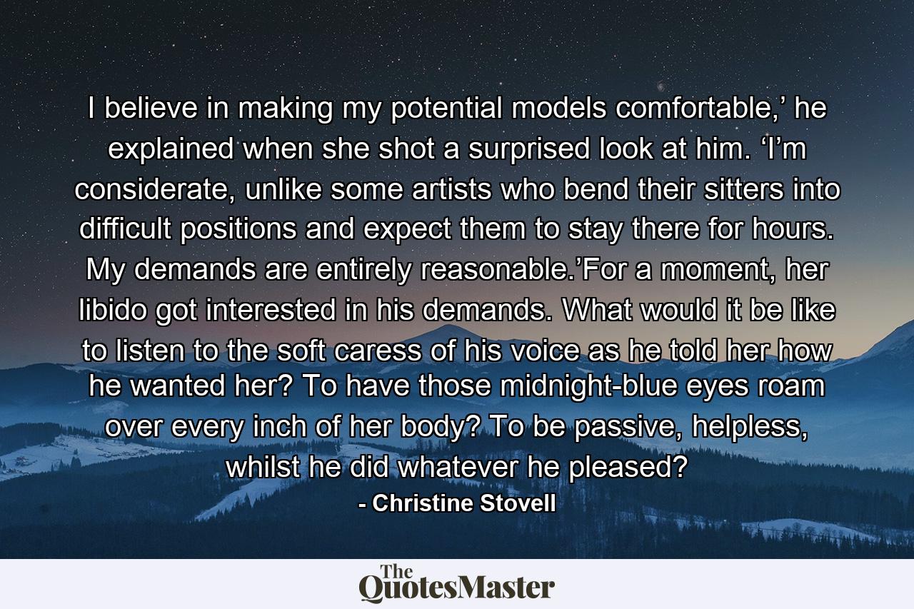 I believe in making my potential models comfortable,’ he explained when she shot a surprised look at him. ‘I’m considerate, unlike some artists who bend their sitters into difficult positions and expect them to stay there for hours. My demands are entirely reasonable.’For a moment, her libido got interested in his demands. What would it be like to listen to the soft caress of his voice as he told her how he wanted her? To have those midnight-blue eyes roam over every inch of her body? To be passive, helpless, whilst he did whatever he pleased? - Quote by Christine Stovell