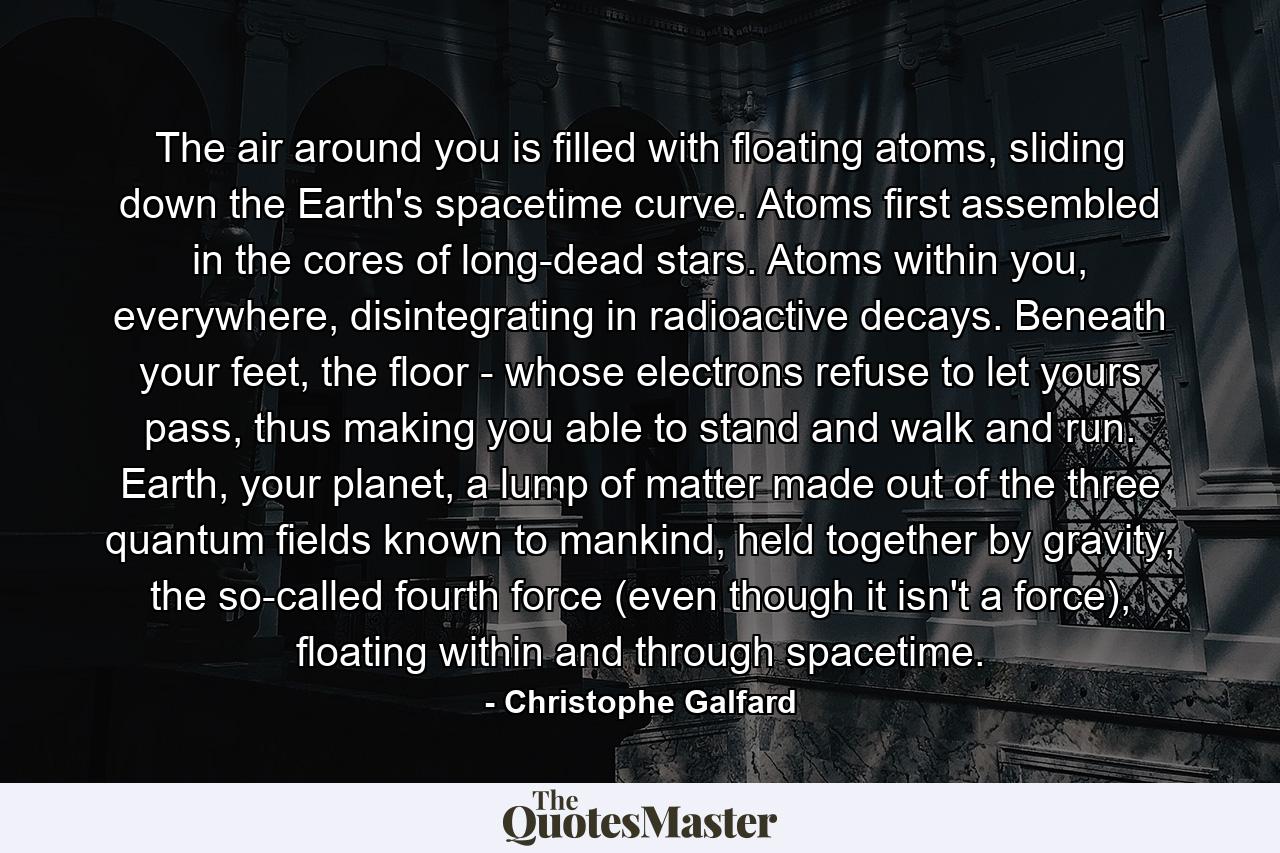 The air around you is filled with floating atoms, sliding down the Earth's spacetime curve. Atoms first assembled in the cores of long-dead stars. Atoms within you, everywhere, disintegrating in radioactive decays. Beneath your feet, the floor - whose electrons refuse to let yours pass, thus making you able to stand and walk and run. Earth, your planet, a lump of matter made out of the three quantum fields known to mankind, held together by gravity, the so-called fourth force (even though it isn't a force), floating within and through spacetime. - Quote by Christophe Galfard