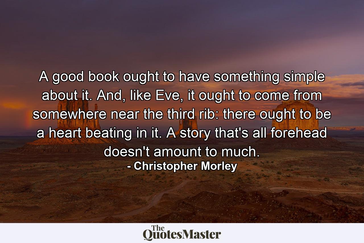 A good book ought to have something simple about it. And, like Eve, it ought to come from somewhere near the third rib: there ought to be a heart beating in it. A story that's all forehead doesn't amount to much. - Quote by Christopher Morley