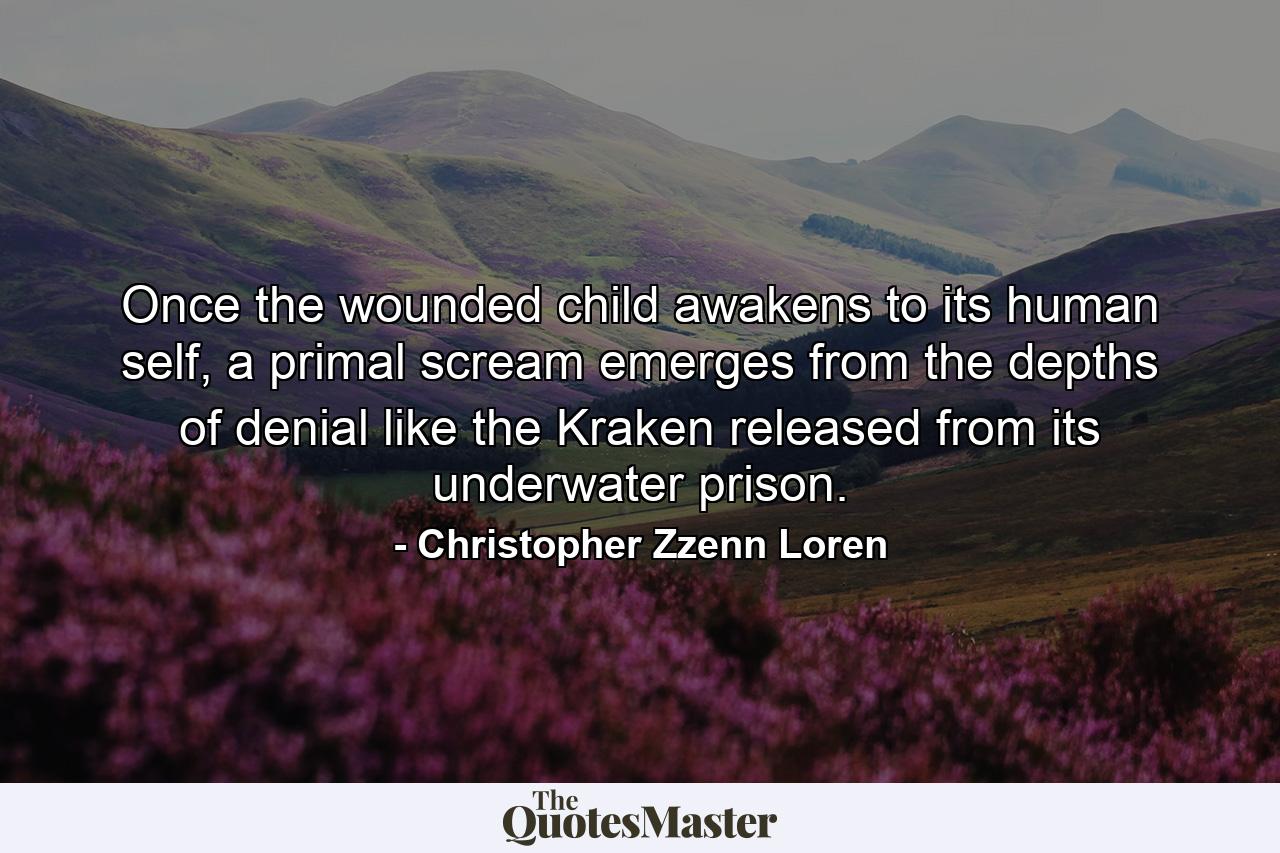 Once the wounded child awakens to its human self, a primal scream emerges from the depths of denial like the Kraken released from its underwater prison. - Quote by Christopher Zzenn Loren