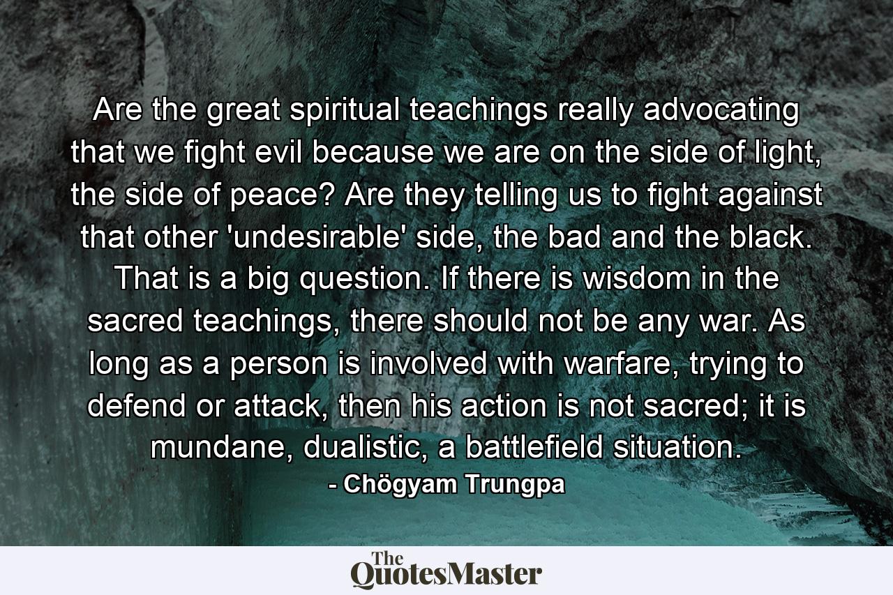 Are the great spiritual teachings really advocating that we fight evil because we are on the side of light, the side of peace? Are they telling us to fight against that other 'undesirable' side, the bad and the black. That is a big question. If there is wisdom in the sacred teachings, there should not be any war. As long as a person is involved with warfare, trying to defend or attack, then his action is not sacred; it is mundane, dualistic, a battlefield situation. - Quote by Chögyam Trungpa