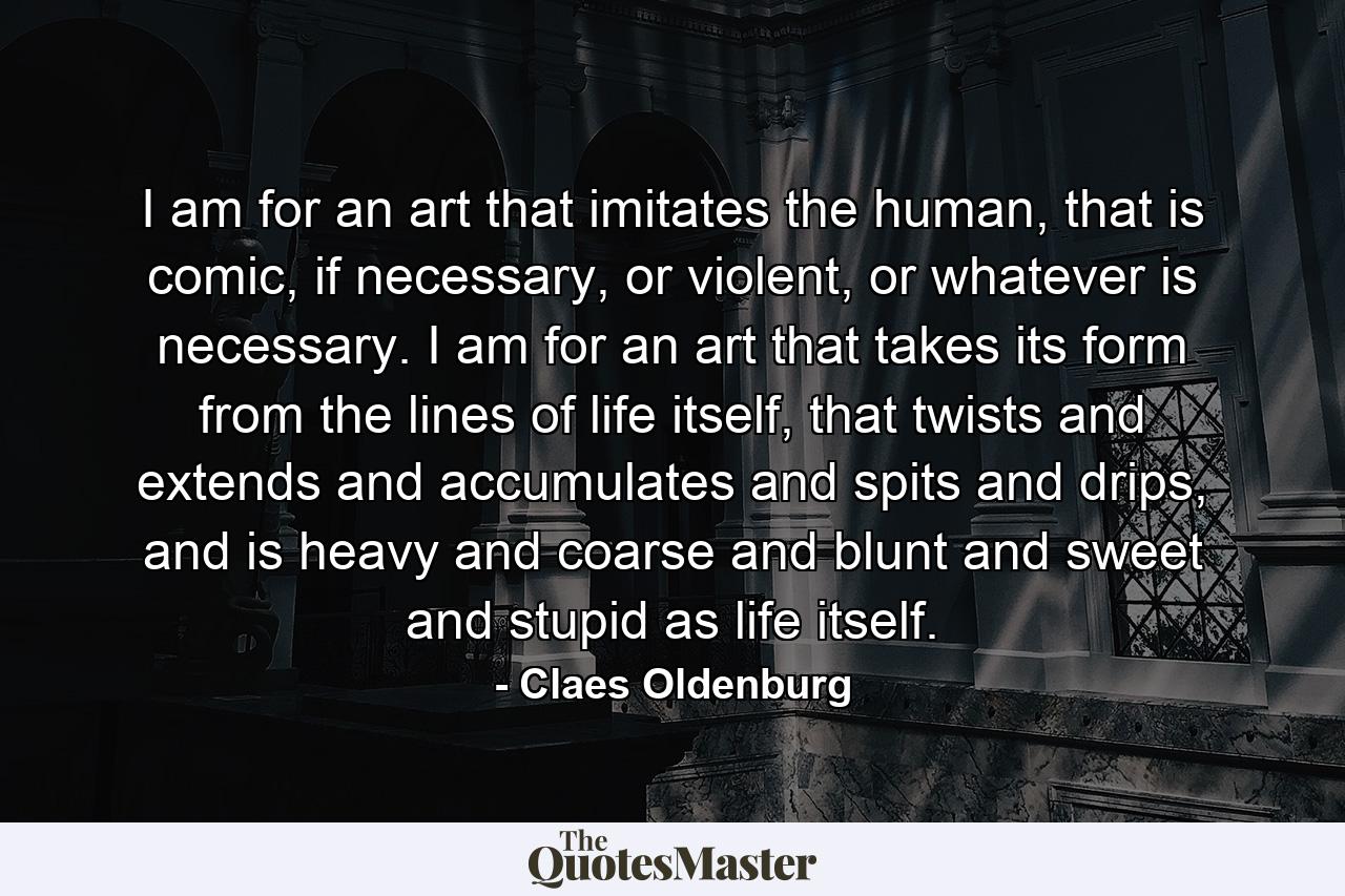 I am for an art that imitates the human, that is comic, if necessary, or violent, or whatever is necessary. I am for an art that takes its form from the lines of life itself, that twists and extends and accumulates and spits and drips, and is heavy and coarse and blunt and sweet and stupid as life itself. - Quote by Claes Oldenburg