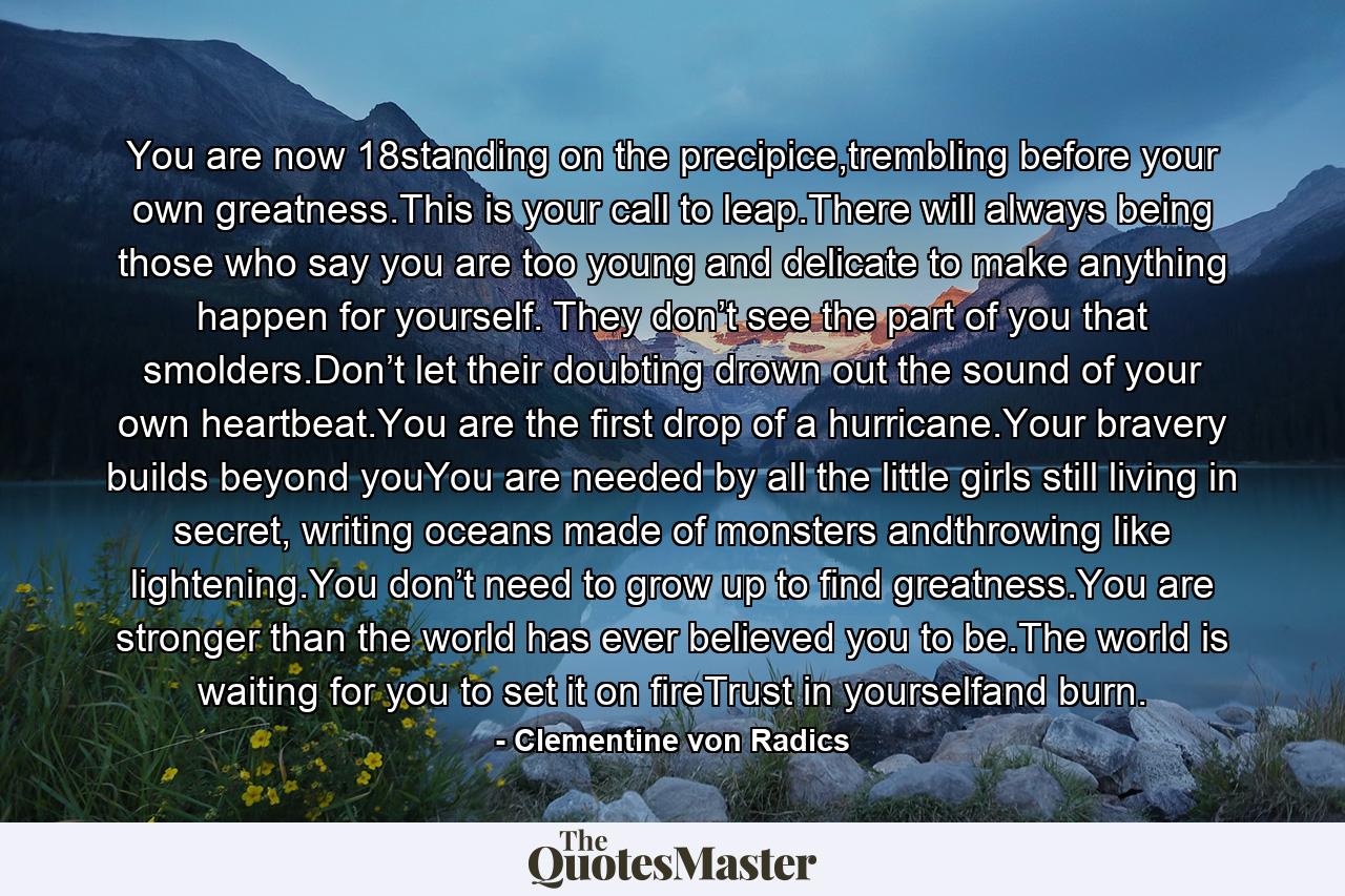 You are now 18standing on the precipice,trembling before your own greatness.This is your call to leap.There will always being those who say you are too young and delicate to make anything happen for yourself. They don’t see the part of you that smolders.Don’t let their doubting drown out the sound of your own heartbeat.You are the first drop of a hurricane.Your bravery builds beyond youYou are needed by all the little girls still living in secret, writing oceans made of monsters andthrowing like lightening.You don’t need to grow up to find greatness.You are stronger than the world has ever believed you to be.The world is waiting for you to set it on fireTrust in yourselfand burn. - Quote by Clementine von Radics