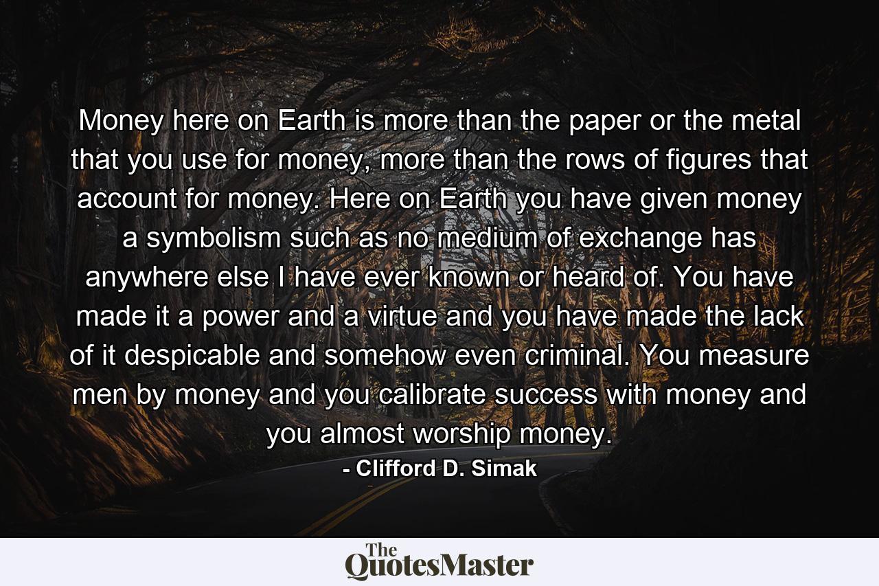 Money here on Earth is more than the paper or the metal that you use for money, more than the rows of figures that account for money. Here on Earth you have given money a symbolism such as no medium of exchange has anywhere else I have ever known or heard of. You have made it a power and a virtue and you have made the lack of it despicable and somehow even criminal. You measure men by money and you calibrate success with money and you almost worship money. - Quote by Clifford D. Simak