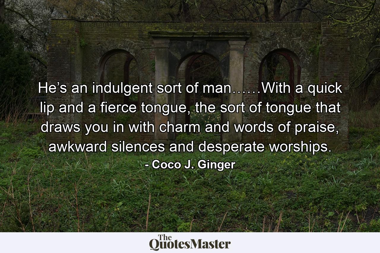 He’s an indulgent sort of man……With a quick lip and a fierce tongue, the sort of tongue that draws you in with charm and words of praise, awkward silences and desperate worships. - Quote by Coco J. Ginger