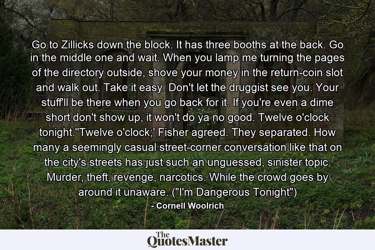 Go to Zillicks down the block. It has three booths at the back. Go in the middle one and wait. When you lamp me turning the pages of the directory outside, shove your money in the return-coin slot and walk out. Take it easy. Don't let the druggist see you. Your stuff'll be there when you go back for it. If you're even a dime short don't show up, it won't do ya no good. Twelve o'clock tonight.''Twelve o'clock;' Fisher agreed. They separated. How many a seemingly casual street-corner conversation like that on the city's streets has just such an unguessed, sinister topic. Murder, theft, revenge, narcotics. While the crowd goes by around it unaware. (