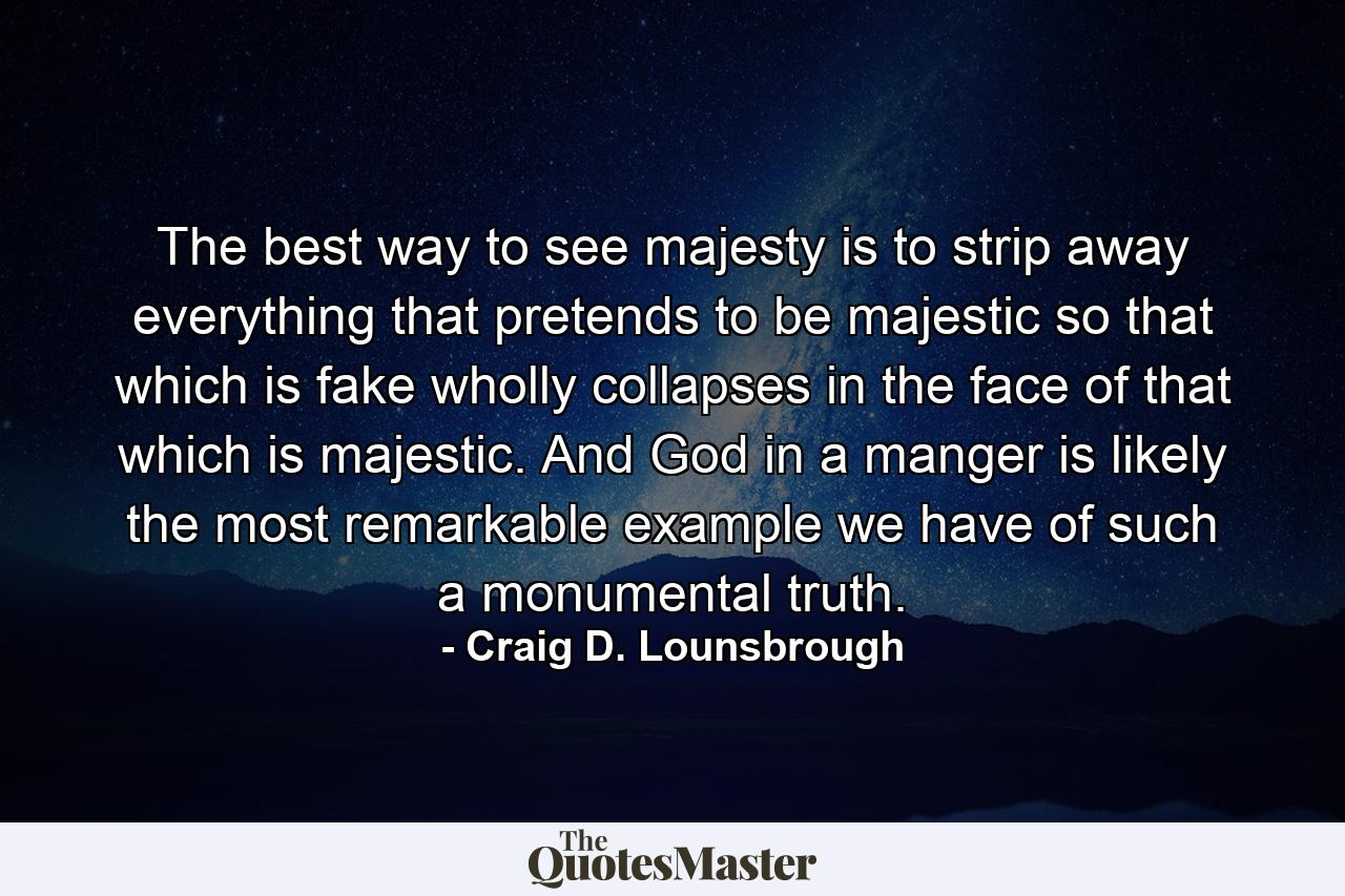 The best way to see majesty is to strip away everything that pretends to be majestic so that which is fake wholly collapses in the face of that which is majestic. And God in a manger is likely the most remarkable example we have of such a monumental truth. - Quote by Craig D. Lounsbrough