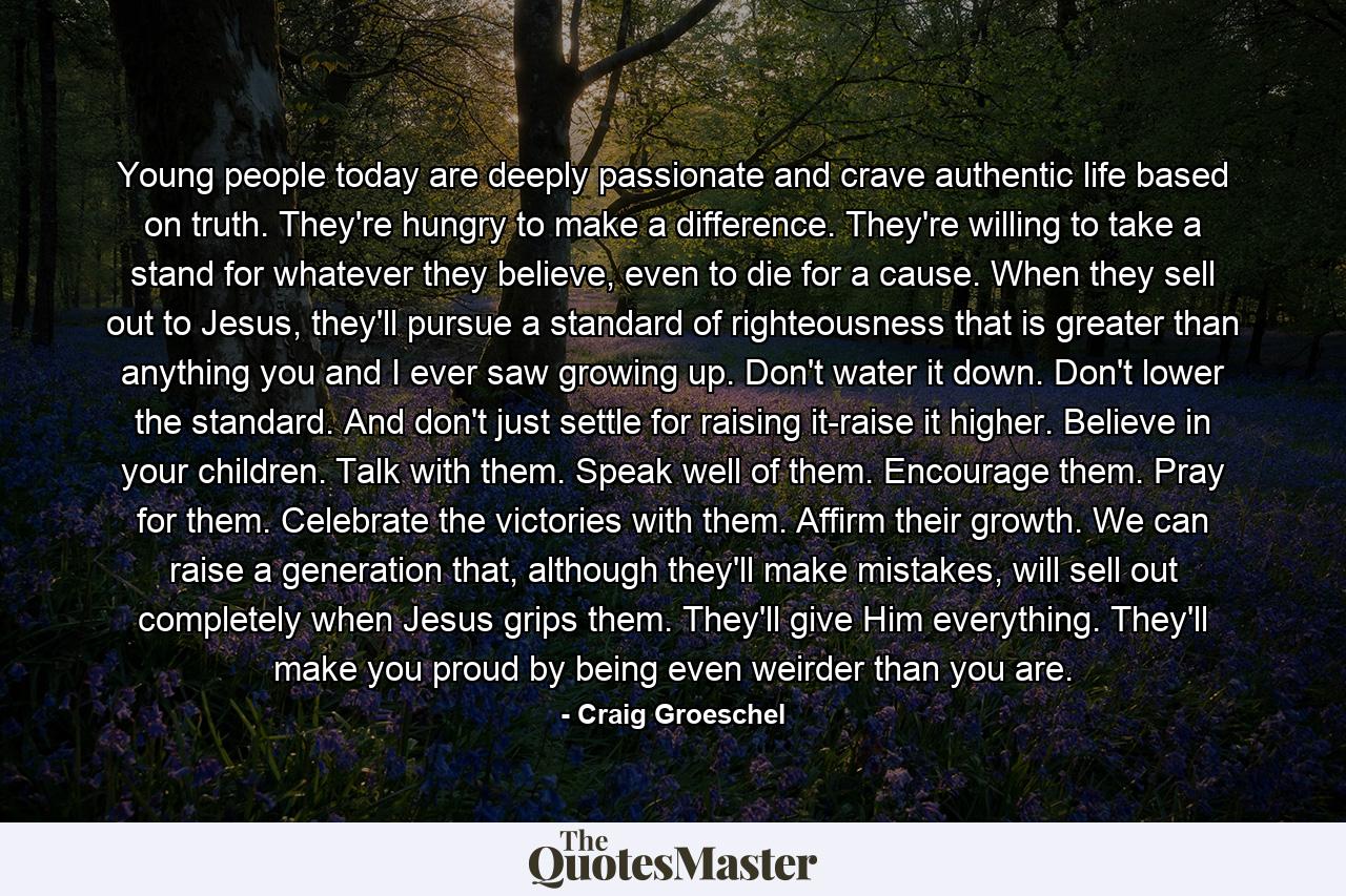 Young people today are deeply passionate and crave authentic life based on truth. They're hungry to make a difference. They're willing to take a stand for whatever they believe, even to die for a cause. When they sell out to Jesus, they'll pursue a standard of righteousness that is greater than anything you and I ever saw growing up. Don't water it down. Don't lower the standard. And don't just settle for raising it-raise it higher. Believe in your children. Talk with them. Speak well of them. Encourage them. Pray for them. Celebrate the victories with them. Affirm their growth. We can raise a generation that, although they'll make mistakes, will sell out completely when Jesus grips them. They'll give Him everything. They'll make you proud by being even weirder than you are. - Quote by Craig Groeschel