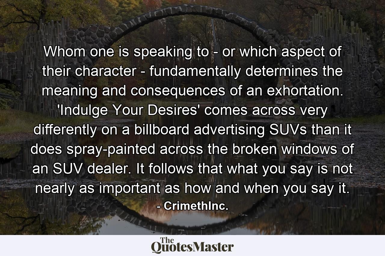 Whom one is speaking to - or which aspect of their character - fundamentally determines the meaning and consequences of an exhortation. 'Indulge Your Desires' comes across very differently on a billboard advertising SUVs than it does spray-painted across the broken windows of an SUV dealer. It follows that what you say is not nearly as important as how and when you say it. - Quote by CrimethInc.